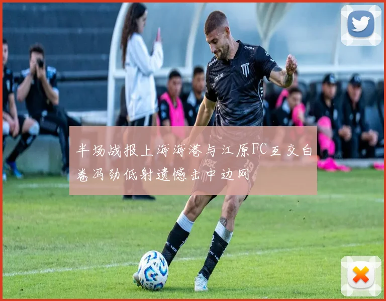 半场战报上海海港与江原FC互交白卷冯劲低射遗憾击中边网