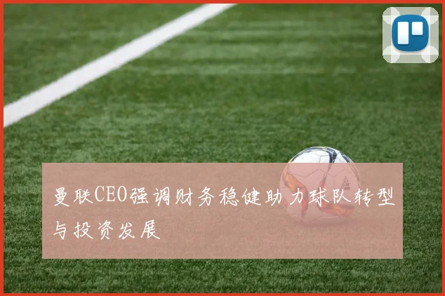 曼联CEO强调财务稳健助力球队转型与投资发展