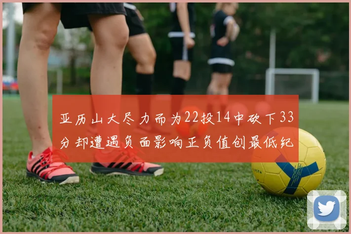 亚历山大尽力而为22投14中砍下33分却遭遇负面影响正负值创最低纪录
