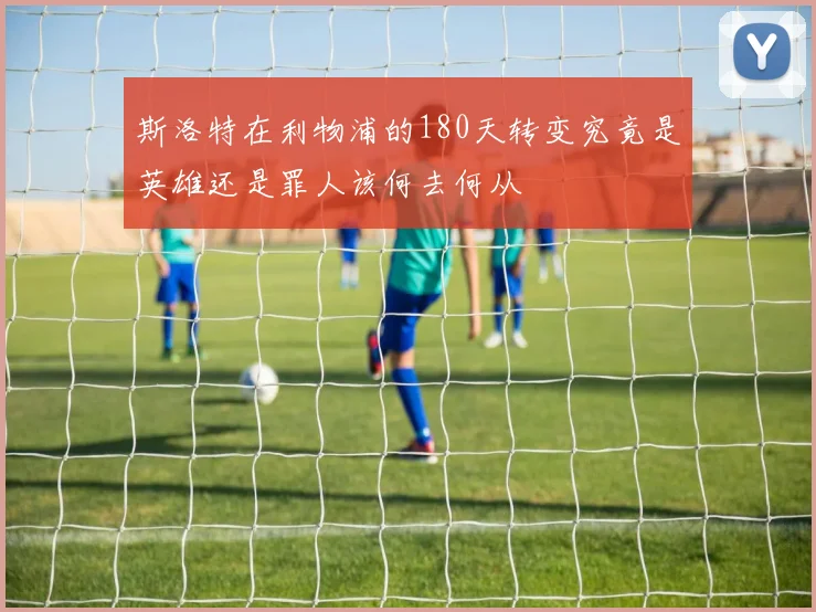 斯洛特在利物浦的180天转变究竟是英雄还是罪人该何去何从