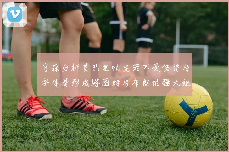 亨森分析贾巴里帕克若不受伤将与字母哥形成塔图姆与布朗的强大组合