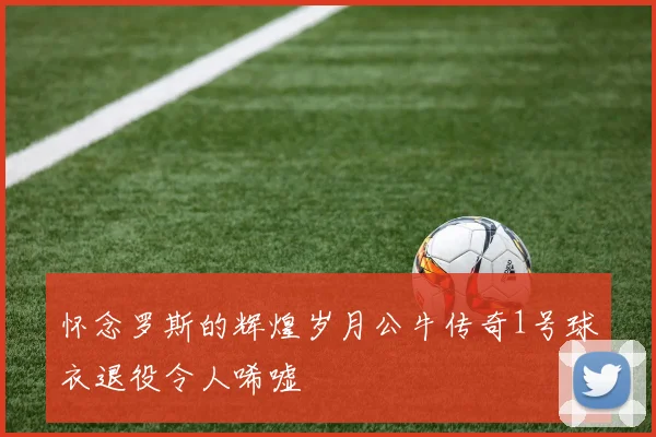 怀念罗斯的辉煌岁月公牛传奇1号球衣退役令人唏嘘