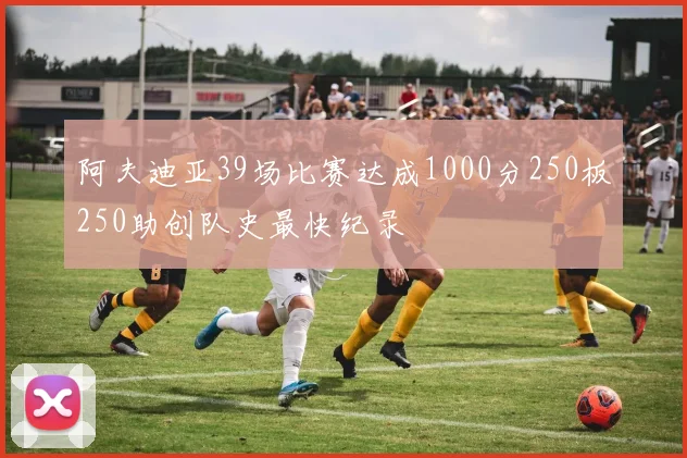 阿夫迪亚39场比赛达成1000分250板250助创队史最快纪录