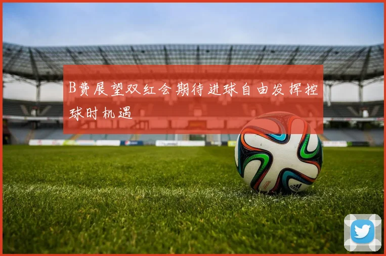 B费展望双红会期待进球自由发挥控球时机遇