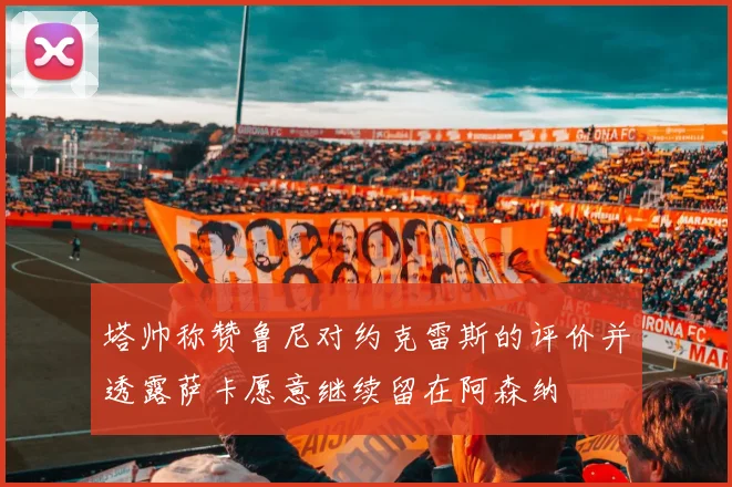 塔帅称赞鲁尼对约克雷斯的评价并透露萨卡愿意继续留在阿森纳