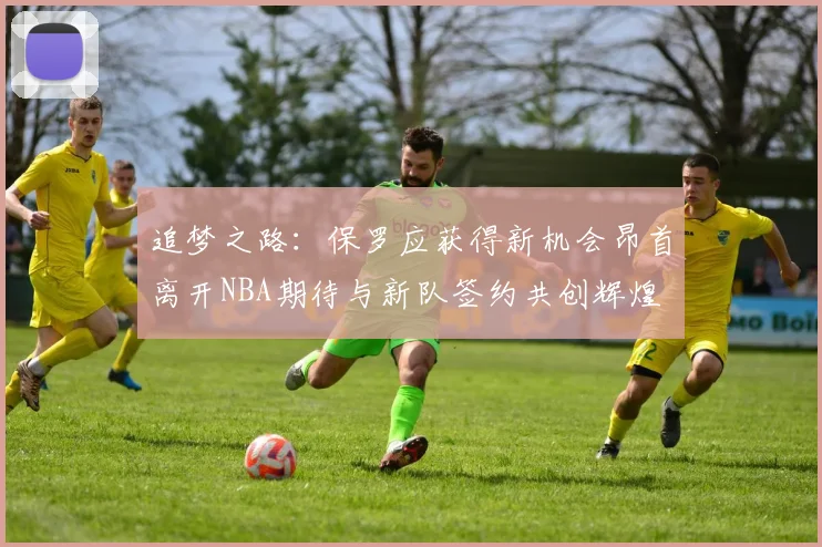 追梦之路：保罗应获得新机会昂首离开NBA期待与新队签约共创辉煌