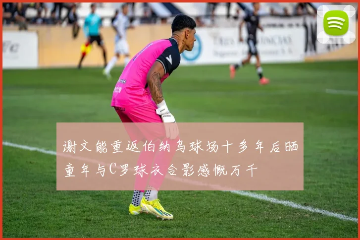 谢文能重返伯纳乌球场十多年后晒童年与C罗球衣合影感慨万千