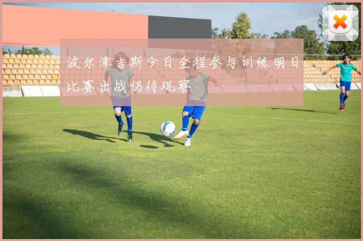 波尔津吉斯今日全程参与训练明日比赛出战仍待观察