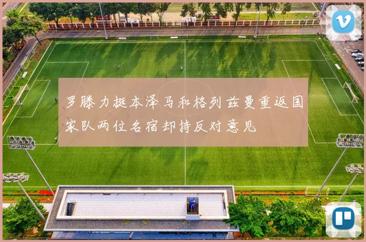 罗滕力挺本泽马和格列兹曼重返国家队两位名宿却持反对意见