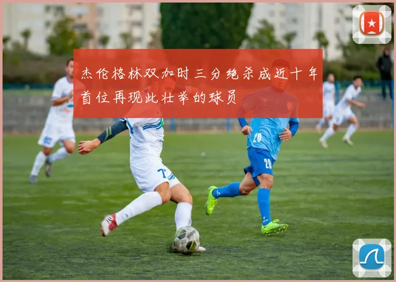 杰伦格林双加时三分绝杀成近十年首位再现此壮举的球员