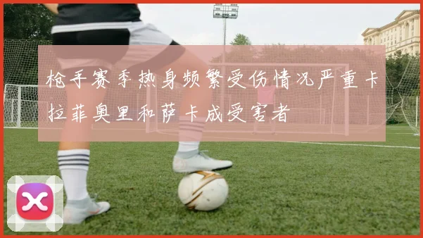 枪手赛季热身频繁受伤情况严重卡拉菲奥里和萨卡成受害者