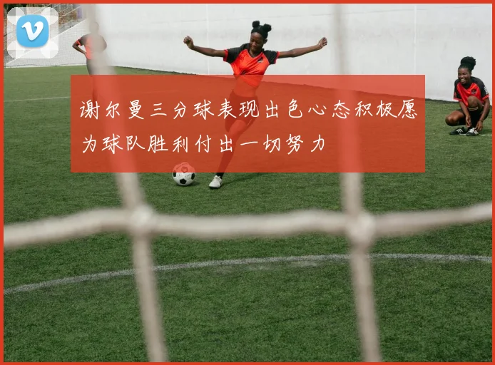 谢尔曼三分球表现出色心态积极愿为球队胜利付出一切努力