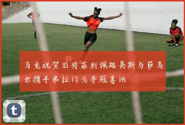 马竞祝贺旧将菲利佩路易斯与萨乌尔携手弗拉门戈夺冠喜讯