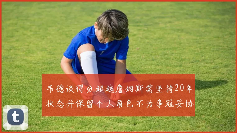 韦德谈得分超越詹姆斯需坚持20年状态并保留个人角色不为争冠妥协