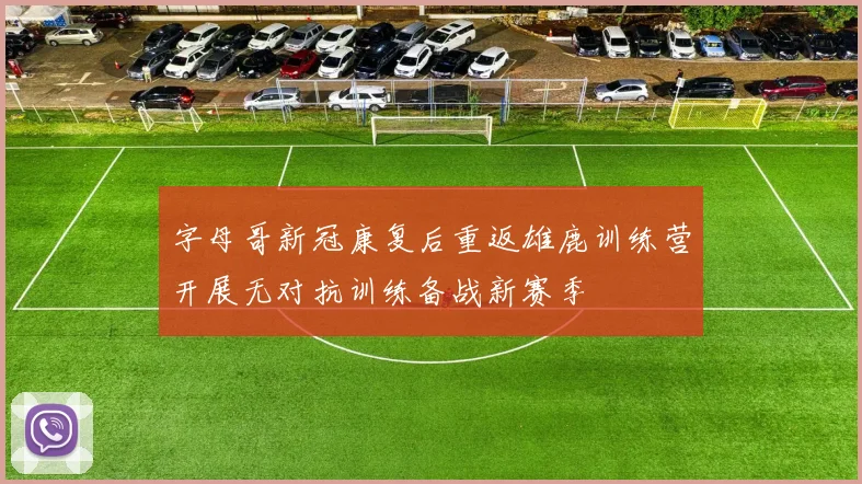 字母哥新冠康复后重返雄鹿训练营开展无对抗训练备战新赛季