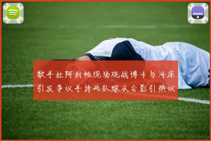 歌手杜阿利帕现场观战博卡与河床引发争议手持两队球衣合影引热议