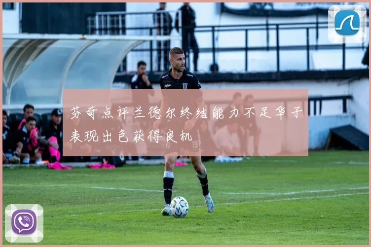 芬奇点评兰德尔终结能力不足华子表现出色获得良机