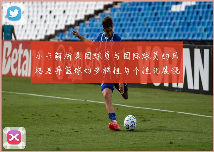 小卡解析美国球员与国际球员的风格差异篮球的多样性与个性化展现