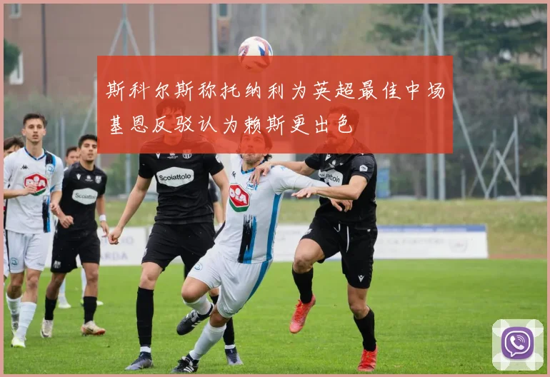 斯科尔斯称托纳利为英超最佳中场基恩反驳认为赖斯更出色