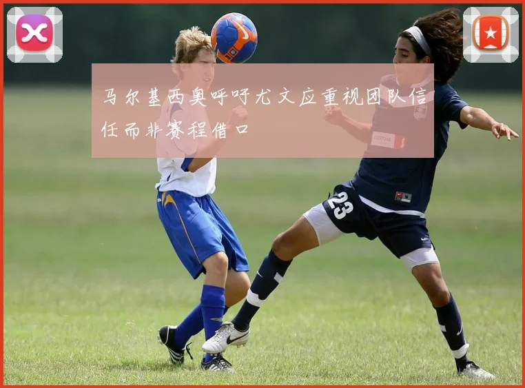 马尔基西奥呼吁尤文应重视团队信任而非赛程借口