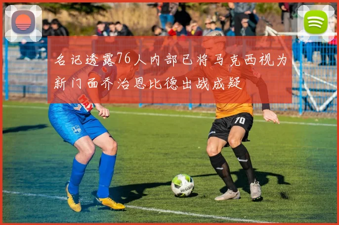 名记透露76人内部已将马克西视为新门面乔治恩比德出战成疑