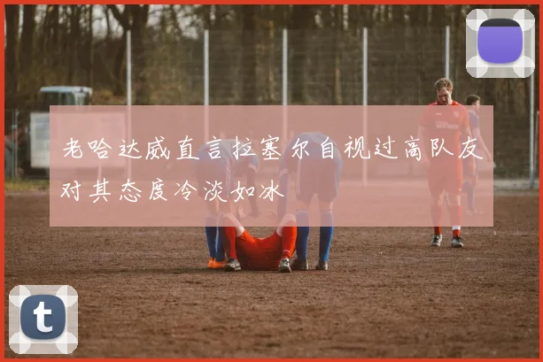 老哈达威直言拉塞尔自视过高队友对其态度冷淡如冰