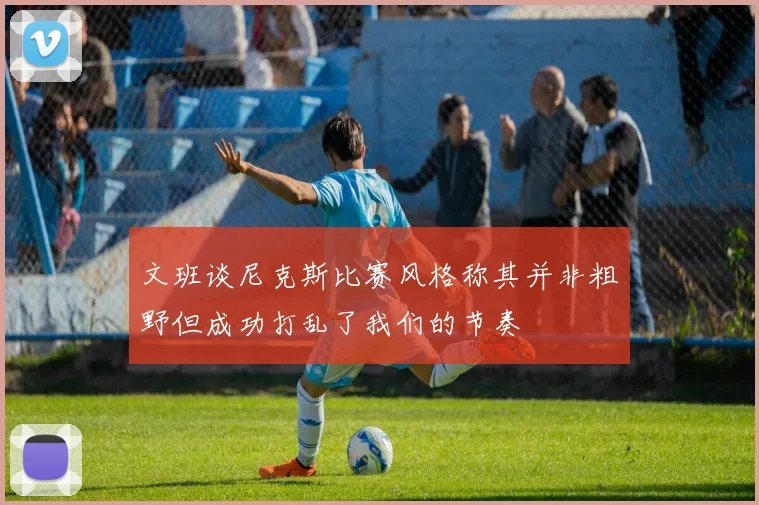 文班谈尼克斯比赛风格称其并非粗野但成功打乱了我们的节奏