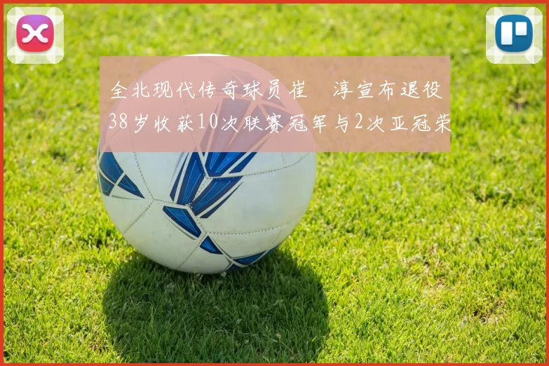 全北现代传奇球员崔喆淳宣布退役38岁收获10次联赛冠军与2次亚冠荣耀
