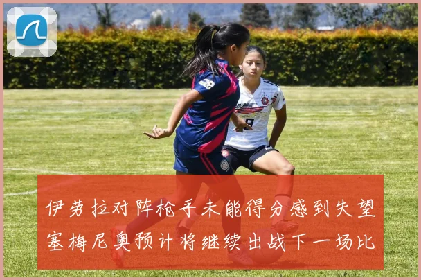 伊劳拉对阵枪手未能得分感到失望塞梅尼奥预计将继续出战下一场比赛