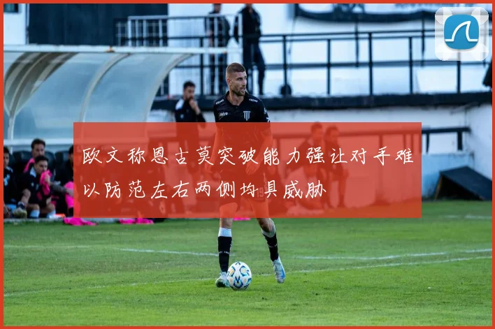 欧文称恩古莫突破能力强让对手难以防范左右两侧均具威胁