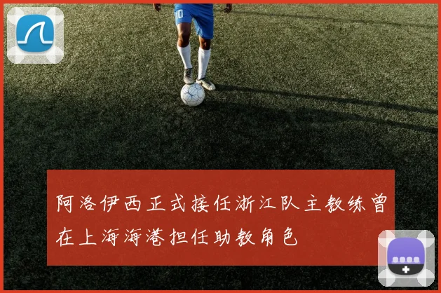 阿洛伊西正式接任浙江队主教练曾在上海海港担任助教角色