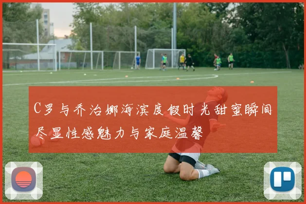 C罗与乔治娜海滨度假时光甜蜜瞬间尽显性感魅力与家庭温馨