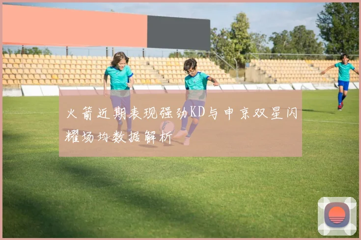 火箭近期表现强劲KD与申京双星闪耀场均数据解析