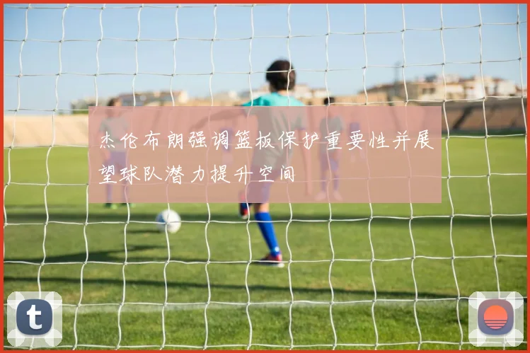 杰伦布朗强调篮板保护重要性并展望球队潜力提升空间
