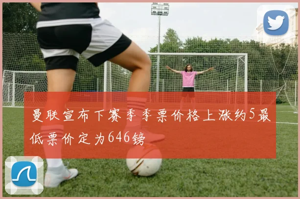 曼联宣布下赛季季票价格上涨约5最低票价定为646镑