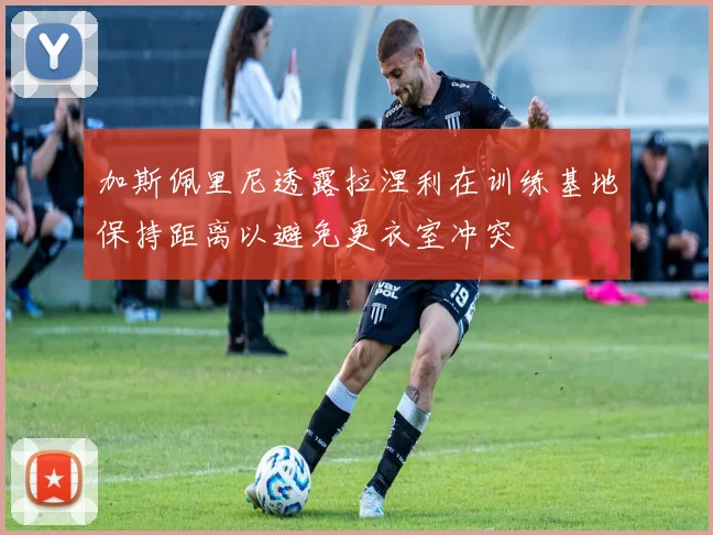 加斯佩里尼透露拉涅利在训练基地保持距离以避免更衣室冲突