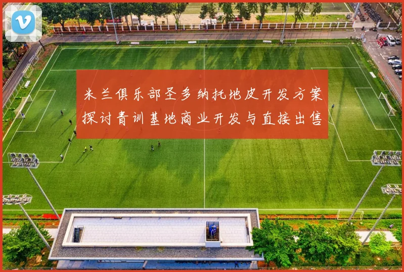 米兰俱乐部圣多纳托地皮开发方案探讨青训基地商业开发与直接出售的利弊分析