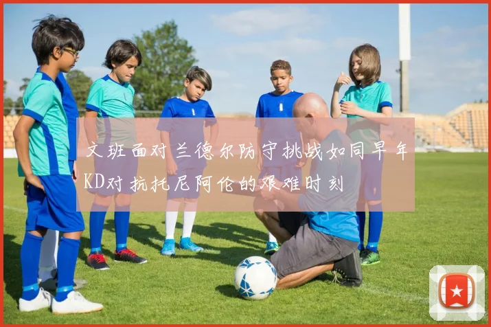 文班面对兰德尔防守挑战如同早年KD对抗托尼阿伦的艰难时刻