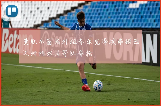曼联冬窗或外租齐尔克泽埃弗顿西汉姆帕尔马等队争抢